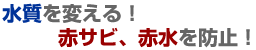 水質を変える！赤サビ、赤水を防止！